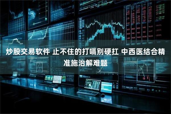 炒股交易软件 止不住的打嗝别硬扛 中西医结合精准施治解难题