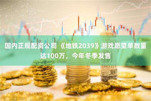 国内正规配资公司 《地铁2039》游戏愿望单数量达100万，今年冬季发售