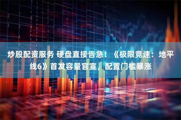 炒股配资服务 硬盘直接告急！《极限竞速：地平线6》首发容量官宣，配置门槛暴涨