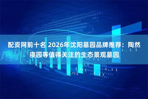 配资网前十名 2026年沈阳墓园品牌推荐：陶然寝园等值得关注的生态景观墓园
