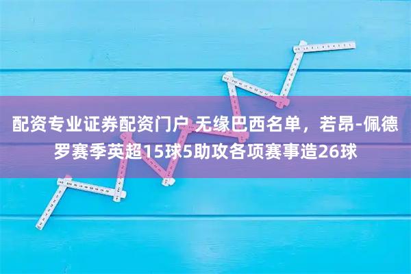 配资专业证券配资门户 无缘巴西名单，若昂-佩德罗赛季英超15球5助攻各项赛事造26球
