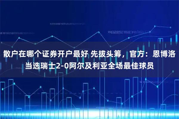 散户在哪个证券开户最好 先拔头筹，官方：恩博洛当选瑞士2-0阿尔及利亚全场最佳球员