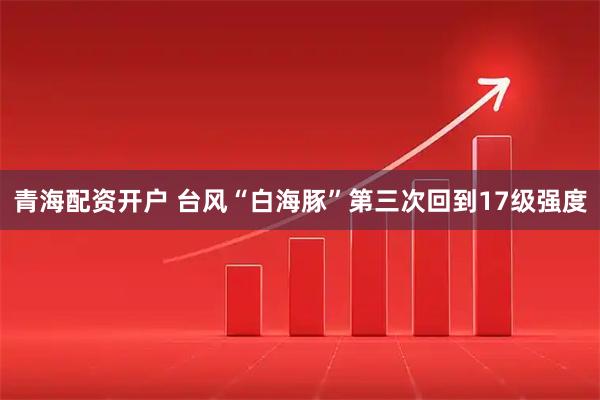 青海配资开户 台风“白海豚”第三次回到17级强度