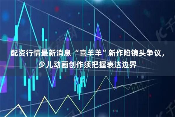 配资行情最新消息 “喜羊羊”新作陷镜头争议，少儿动画创作须把握表达边界