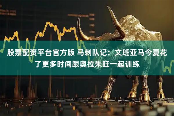 股票配资平台官方版 马刺队记：文班亚马今夏花了更多时间跟奥拉朱旺一起训练