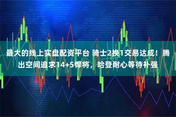 最大的线上实盘配资平台 骑士2换1交易达成!腾出空间追求14+5悍将,哈登耐心等待补强
