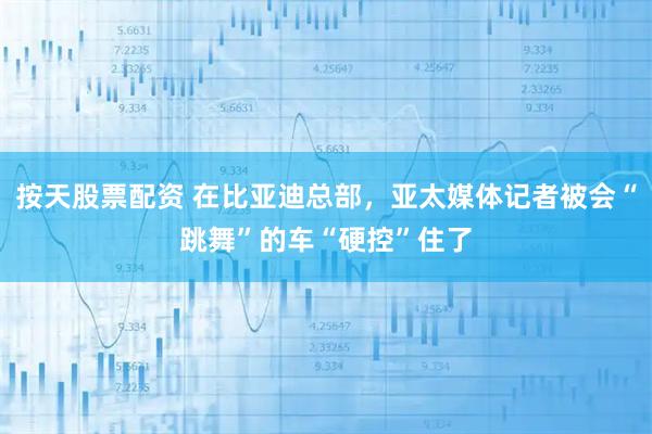 按天股票配资 在比亚迪总部，亚太媒体记者被会“跳舞”的车“硬控”住了