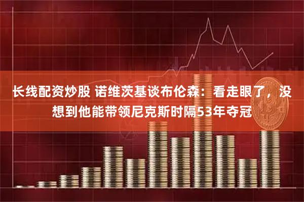 长线配资炒股 诺维茨基谈布伦森：看走眼了，没想到他能带领尼克斯时隔53年夺冠