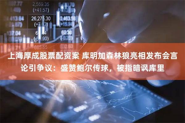 上海厚成股票配资案 库明加森林狼亮相发布会言论引争议：盛赞鲍尔传球，被指暗讽库里