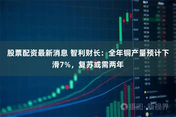 股票配资最新消息 智利财长：全年铜产量预计下滑7%，复苏或需两年