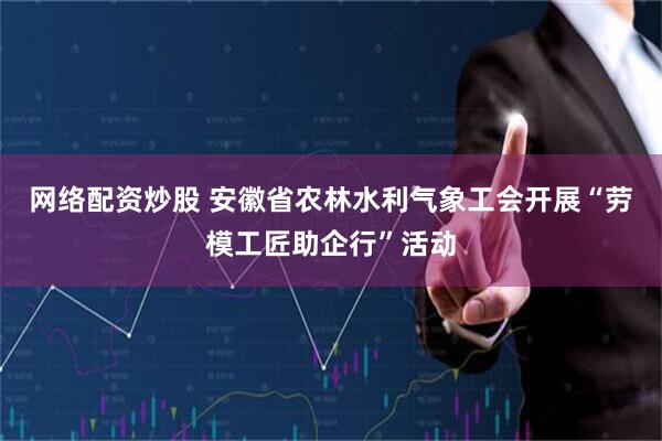 网络配资炒股 安徽省农林水利气象工会开展“劳模工匠助企行”活动