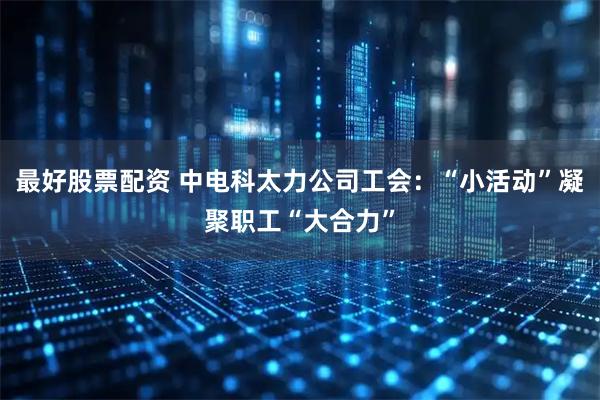 最好股票配资 中电科太力公司工会：“小活动”凝聚职工“大合力”