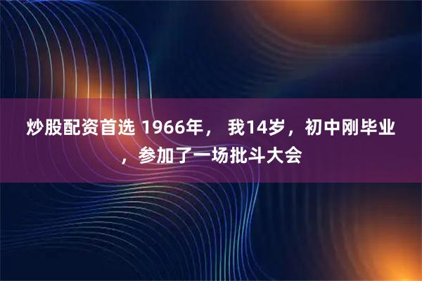 炒股配资首选 1966年， 我14岁，初中刚毕业，参加了一场批斗大会
