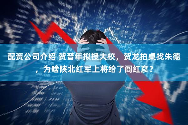 配资公司介绍 贺晋年拟授大校，贺龙拍桌找朱德，为啥陕北红军上将给了阎红彦？