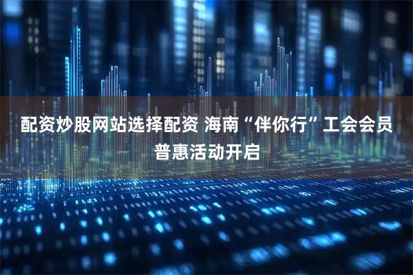 配资炒股网站选择配资 海南“伴你行”工会会员普惠活动开启