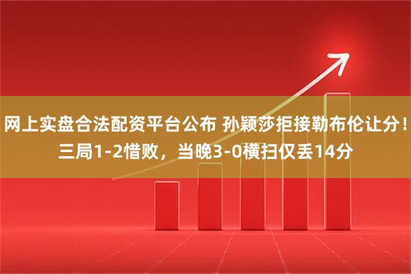 网上实盘合法配资平台公布 孙颖莎拒接勒布伦让分！三局1-2惜败，当晚3-0横扫仅丢14分